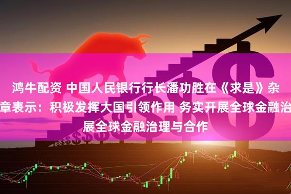 鸿牛配资 中国人民银行行长潘功胜在《求是》杂志发表文章表示：积极发挥大国引领作用 务实开展全球金融治理与合作