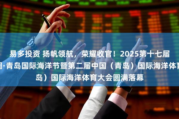 易多投资 扬帆领航，荣耀收官！2025第十七届青岛国际帆船周·青岛国际海洋节暨第二届中国（青岛）国际海洋体育大会圆满落幕