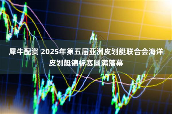 犀牛配资 2025年第五届亚洲皮划艇联合会海洋皮划艇锦标赛圆满落幕