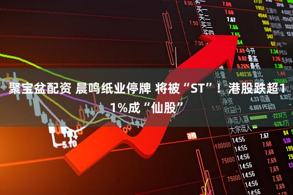 聚宝盆配资 晨鸣纸业停牌 将被“ST”！港股跌超11%成“仙股”