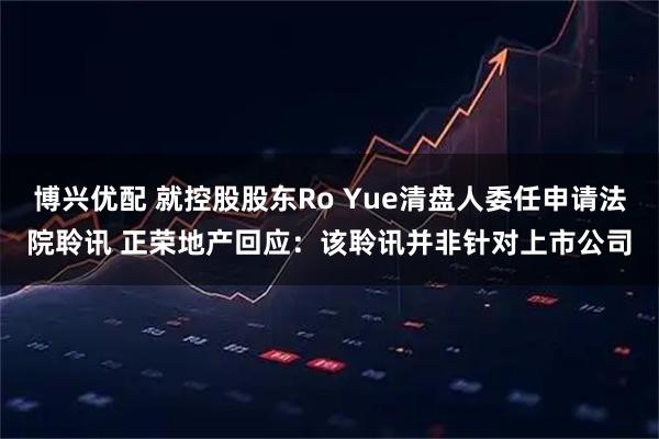 博兴优配 就控股股东Ro Yue清盘人委任申请法院聆讯 正荣地产回应：该聆讯并非针对上市公司