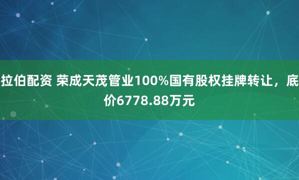 拉伯配资 荣成天茂管业100%国有股权挂牌转让，底价6778.88万元
