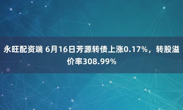 永旺配资端 6月16日芳源转债上涨0.17%，转股溢价率308.99%