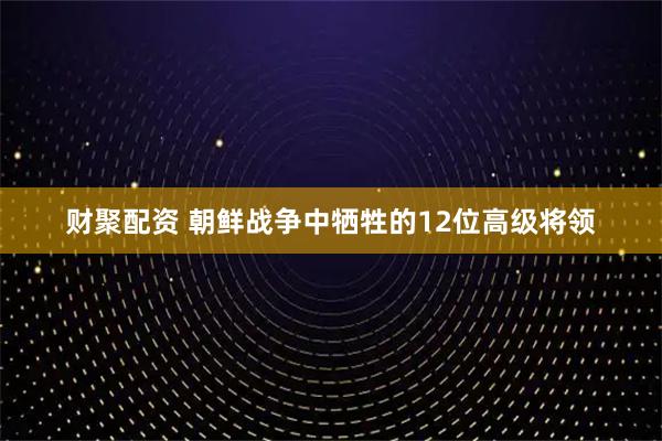 财聚配资 朝鲜战争中牺牲的12位高级将领