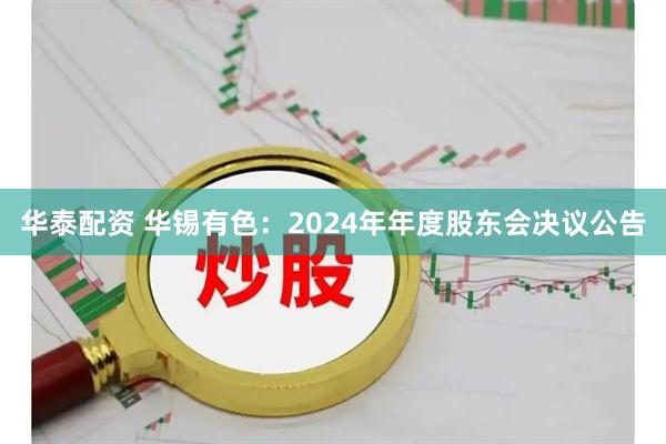 华泰配资 华锡有色：2024年年度股东会决议公告
