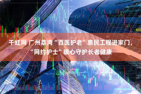 千红网 广州荔湾“百医护老”惠民工程进家门，“网约护士”暖心守护长者健康