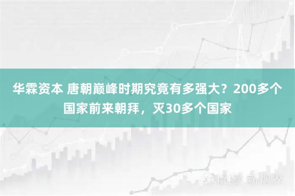 华霖资本 唐朝巅峰时期究竟有多强大？200多个国家前来朝拜，灭30多个国家