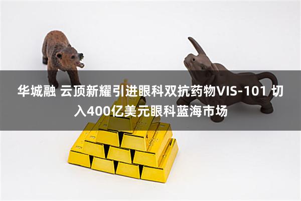 华城融 云顶新耀引进眼科双抗药物VIS-101 切入400亿美元眼科蓝海市场