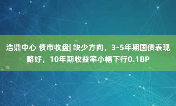 浩鼎中心 债市收盘| 缺少方向，3-5年期国债表现略好，10年期收益率小幅下行0.1BP
