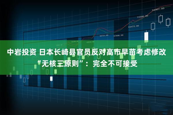 中岩投资 日本长崎县官员反对高市早苗考虑修改“无核三原则”：完全不可接受