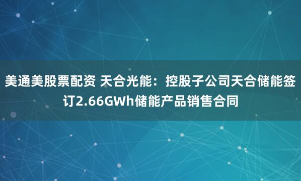 美通美股票配资 天合光能：控股子公司天合储能签订2.66GWh储能产品销售合同