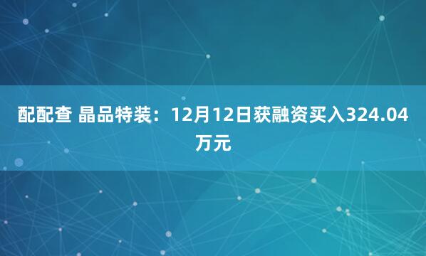 配配查 晶品特装：12月12日获融资买入324.04万元