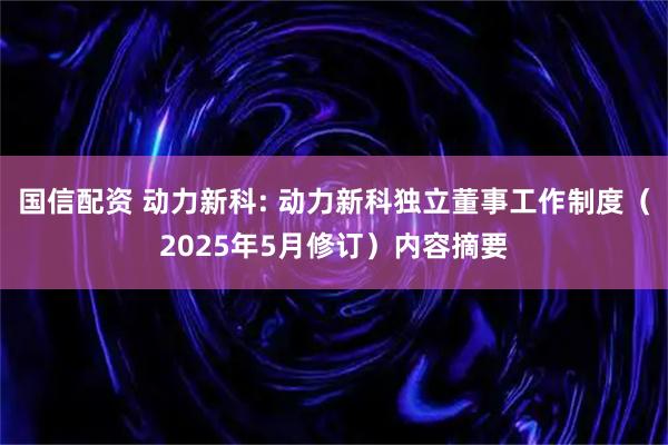 国信配资 动力新科: 动力新科独立董事工作制度（2025年5月修订）内容摘要