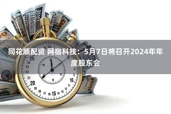 同花顺配资 网宿科技：5月7日将召开2024年年度股东会
