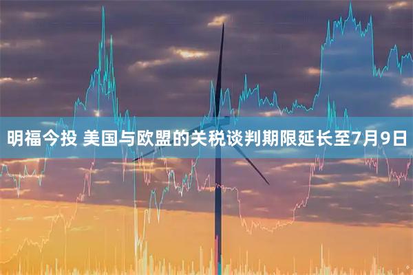 明福今投 美国与欧盟的关税谈判期限延长至7月9日
