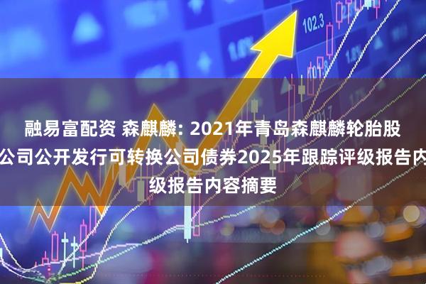 融易富配资 森麒麟: 2021年青岛森麒麟轮胎股份有限公司公开发行可转换公司债券2025年跟踪评级报告内容摘要