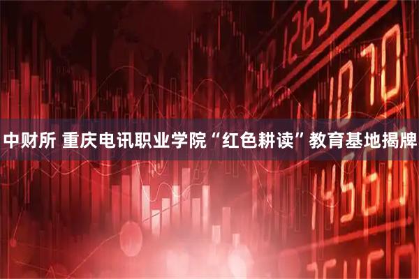 中财所 重庆电讯职业学院“红色耕读”教育基地揭牌