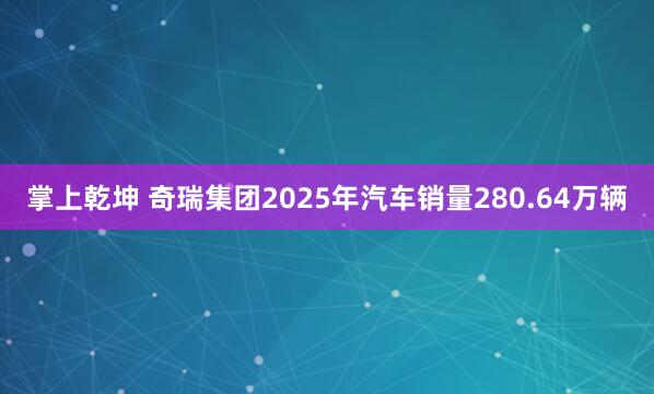 掌上乾坤 奇瑞集团2025年汽车销量280.64万辆