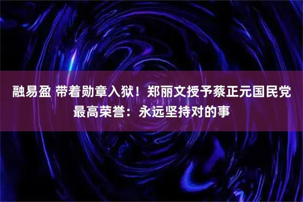 融易盈 带着勋章入狱！郑丽文授予蔡正元国民党最高荣誉：永远坚持对的事