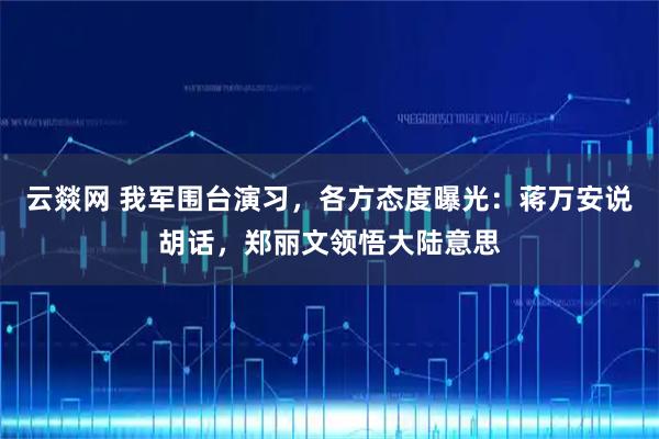 云燚网 我军围台演习，各方态度曝光：蒋万安说胡话，郑丽文领悟大陆意思