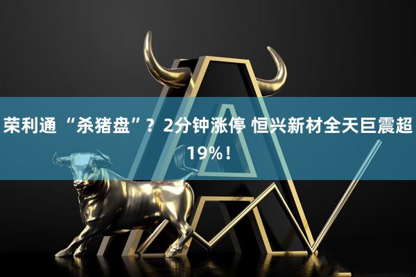 荣利通 “杀猪盘”？2分钟涨停 恒兴新材全天巨震超19%！