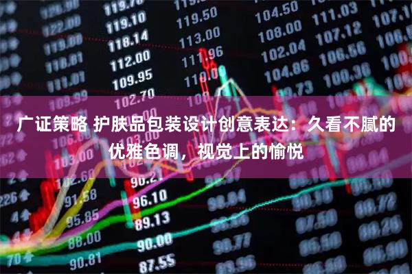 广证策略 护肤品包装设计创意表达：久看不腻的优雅色调，视觉上的愉悦