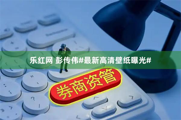 乐红网 彭传伟#最新高清壁纸曝光#