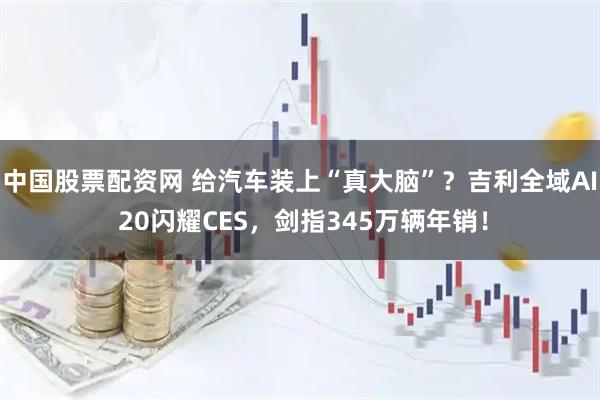 中国股票配资网 给汽车装上“真大脑”？吉利全域AI 20闪耀CES，剑指345万辆年销！