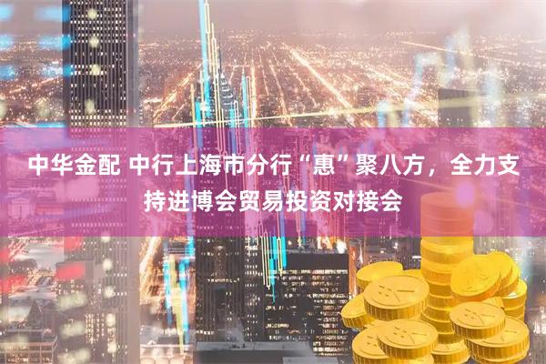 中华金配 中行上海市分行“惠”聚八方，全力支持进博会贸易投资对接会