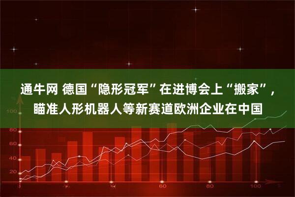 通牛网 德国“隐形冠军”在进博会上“搬家”，瞄准人形机器人等新赛道欧洲企业在中国