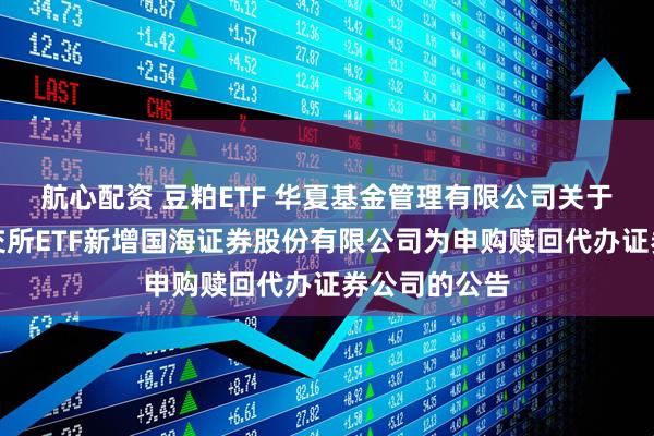 航心配资 豆粕ETF 华夏基金管理有限公司关于旗下部分深交所ETF新增国海证券股份有限公司为申购赎回代办证券公司的公告