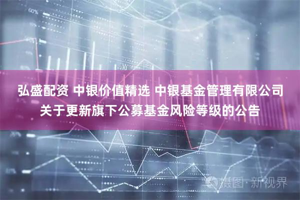 弘盛配资 中银价值精选 中银基金管理有限公司关于更新旗下公募基金风险等级的公告