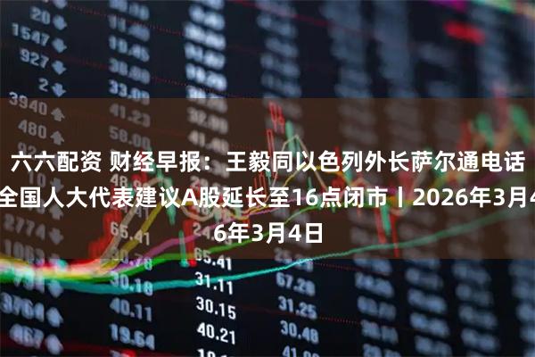 六六配资 财经早报：王毅同以色列外长萨尔通电话，全国人大代表建议A股延长至16点闭市丨2026年3月4日